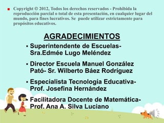 Copyright 2012, Todos los derechos reservados - Prohibida la
reproducción parcial o total de esta presentación, en cualquier lugar del
mundo, para fines lucrativos. Se puede utilizar estrictamente para
propósitos educativos.

AGRADECIMIENTOS


Superintendente de EscuelasSra.Edmée Lugo Meléndez



Director Escuela Manuel González
Pató- Sr. Wilberto Báez Rodríguez



Especialista Tecnología EducativaProf. Josefina Hernández



Facilitadora Docente de MatemáticaProf. Ana A. Silva Luciano

 