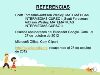 REFERENCIAS
Scott Foresman-Addison Wesley, MATEMÁTICAS
INTERMEDIAS CURSO I, Scott ForesmanAddison Wesley, MATEMÁTICAS
INTERMEDIAS CURSO II.

Diseños recuperados del Buscador Google. Com., el
27 de octubre de 2012
Microsoft Office. Com Clipart

http://es.wikipedia.org, recuperado el 27 de octubre
de 2012

 