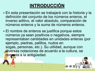 INTRODUCCIÓN


En esta presentación se trabajará con la historia y la
definición del conjunto de los números enteros, el
inverso aditivo, el valor absoluto, comparación de
números enteros y la suma de números enteros.



El nombre de enteros se justifica porque estos
números ya sean positivos o negativos, siempre
representaban cantidades en unidades enteras (por
ejemplo, piedras, palillos, nudos en
sogas, personas, etc.). Su utilidad, aunque con
diversas notaciones de acuerdo a la cultura, se
remonta a la antigüedad.

 