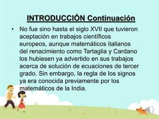 INTRODUCCIÓN Continuación
• No fue sino hasta el siglo XVII que tuvieron
aceptación en trabajos científicos
europeos, aunque matemáticos italianos
del renacimiento como Tartaglia y Cardano
los hubiesen ya advertido en sus trabajos
acerca de solución de ecuaciones de tercer
grado. Sin embargo, la regla de los signos
ya era conocida previamente por los
matemáticos de la India.

 