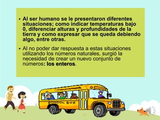 

Al ser humano se le presentaron diferentes
situaciones; como indicar temperaturas bajo
0, diferenciar alturas y profundidades de la
tierra y como expresar que se queda debiendo
algo, entre otras.



Al no poder dar respuesta a estas situaciones
utilizando los números naturales, surgió la
necesidad de crear un nuevo conjunto de
números: los enteros.

 