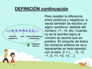 DEFINICIÓN continuación
Para resaltar la diferencia
entre positivos y negativos, a
veces también se escribe un
signo «positivo» delante del
número: +1, +5, etc. Cuando
no se le escribe signo al
número se asume que es
positivo. El conjunto de todos
los números enteros se va a
representar en este ejemplo
con la letra Z = {..., −3, −2,
−1, 0, +1, +2, +3, ...}.

 