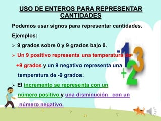 USO DE ENTEROS PARA REPRESENTAR
CANTIDADES
Podemos usar signos para representar cantidades.
Ejemplos:


9 grados sobre 0 y 9 grados bajo 0.



Un 9 positivo representa una temperatura de
+9 grados y un 9 negativo representa una
temperatura de -9 grados.



El incremento se representa con un
número positivo y una disminución con un
número negativo.

 
