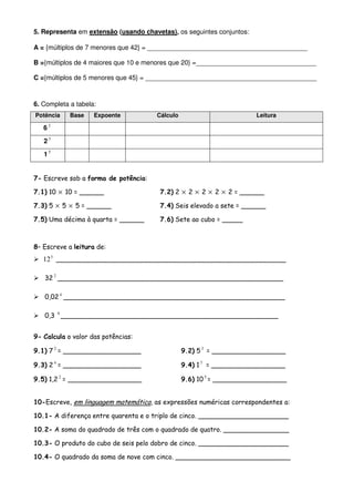 5. Representa em extensão (usando chavetas), os seguintes conjuntos:

A = {múltiplos de 7 menores que 42} = ____________________________________________

B ={múltiplos de 4 maiores que 10 e menores que 20} =_________________________________

C ={múltiplos de 5 menores que 45} = _______________________________________________



6. Completa a tabela:
Potência    Base    Expoente          Cálculo                          Leitura

   62

   23

   15


7- Escreve sob a forma de potência:

7.1) 10 × 10 = ______                  7.2) 2 × 2 × 2 × 2 × 2 = ______

7.3) 5 × 5 × 5 = ______                7.4) Seis elevado a sete = ______

7.5) Uma décima à quarta = ______      7.6) Sete ao cubo = _____



8– Escreve a leitura de:
   12 3 ________________________________________________________

   32 2 _______________________________________________________

   0,02 4 ______________________________________________________

   0,3 6 _____________________________________________________


9- Calcula o valor das potências:

9.1) 7 2 = ___________________                  9.2) 5 3 = __________________

9.3) 2 4 = ___________________                  9.4) 1 7 = __________________

9.5) 1,2 2 = __________________                 9.6) 10 5 = __________________


10-Escreve, em linguagem matemática, as expressões numéricas correspondentes a:

10.1- A diferença entre quarenta e o triplo de cinco. ______________________

10.2- A soma do quadrado de três com o quadrado de quatro. ________________

10.3- O produto do cubo de seis pelo dobro de cinco. ______________________

10.4- O quadrado da soma de nove com cinco. ____________________________
 