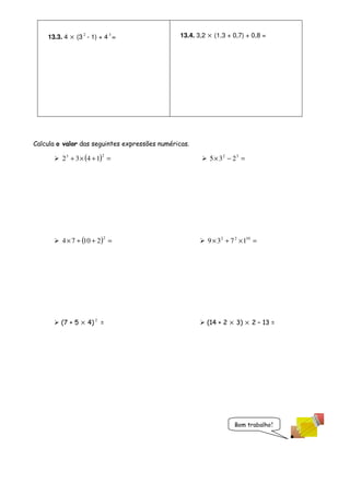 13.3. 4 × (3 2 - 1) + 4 3 =                 13.4. 3,2 × (1,3 + 0,7) + 0,8 =




Calcula o valor das seguintes expressões numéricas.
                         2
         2 3 + 3 × (4 + 1) =                              5 × 32 − 23 =




                          2
         4 × 7 + (10 + 2 ) =                             9 × 3 2 + 7 2 × 110 =




         (7 + 5 × 4) 2 =                                 (14 + 2 × 3) × 2 – 13 =




                                                                    Bom trabalho!
 