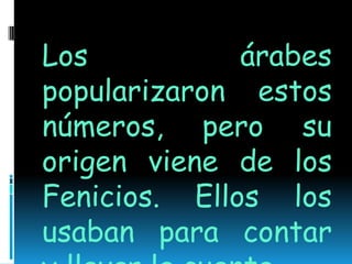 Los árabes popularizaron estos números, pero su origen viene de los Fenicios. Ellos los usaban para contar  y llevar la cuenta.