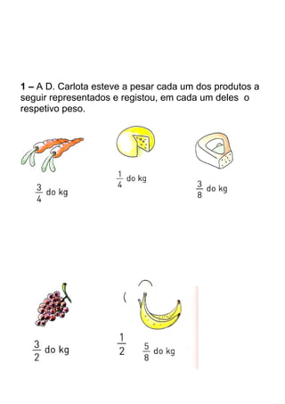 1 – A D. Carlota esteve a pesar cada um dos produtos a 
seguir representados e registou, em cada um deles o 
respetivo peso. 
 