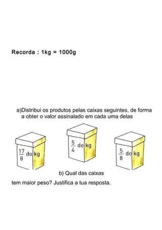Recorda : 1kg = 1000g 
a)Distribui os produtos pelas caixas seguintes, de forma 
a obter o valor assinalado em cada uma delas 
b) Qual das caixas 
tem maior peso? Justifica a tua resposta. 
 