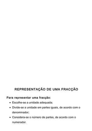 REPRESENTAÇÃO DE UMA FRACÇÃO 
Para representar uma fracção: 
· Escolhe-se a unidade adequada; 
· Divide-se a unidade em partes iguais, de acordo com o 
denominador; 
· Considera-se o número de partes, de acordo com o 
numerador. 
 