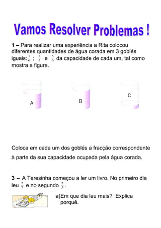 1 – Para realizar uma experiência a Rita colocou 
diferentes quantidades de água corada em 3 goblés 
iguais: 1 ; 2 e 6 
3 
6 
5 da capacidade de cada um, tal como 
mostra a figura. 
Coloca em cada um dos goblés a fracção correspondente 
à parte da sua capacidade ocupada pela água corada. 
3 – A Teresinha começou a ler um livro. No primeiro dia 
leu 2 e no segundo 7 
5 
2 . 
a)Em que dia leu mais? Explica 
porquê. 
 