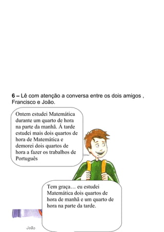 6 – Lê com atenção a conversa entre os dois amigos , 
Francisco e João. 
Ontem estudei Matemática 
durante um quarto de hora 
na parte da manhã. Á tarde 
estudei mais dois quartos de 
hora de Matemática e 
demorei dois quartos de 
hora a fazer os trabalhos de 
Português 
Tem graça… eu estudei 
Matemática dois quartos de 
hora de manhã e um quarto de 
hora na parte da tarde. 
 