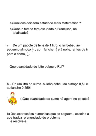 a)Qual dos dois terá estudado mais Matemática ? 
b)Quanto tempo terá estudado o Francisco, na 
totalidade? 
7 – De um pacote de leite de 1 litro, o rui bebeu ao 
pequeno almoço 1 , ao lanche 3 
2 
1 e à noite, antes de ir 
1 . 
para a cama, 6 
Que quantidade de leite bebeu o Rui? 
8 – De um litro de sumo o João bebeu ao almoço 0,5 l e 
ao lanche 0,250l. 
a)Que quantidade de sumo há agora no pacote? 
b) Das expressões numéricas que se seguem , escolhe a 
que traduz o enunciado do problema 
e resolve-a, 
 