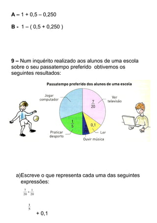 A – 1 + 0,5 – 0,250 
B - 1 – ( 0,5 + 0,250 ) 
9 – Num inquérito realizado aos alunos de uma escola 
sobre o seu passatempo preferido obtivemos os 
seguintes resultados: 
a)Escreve o que representa cada uma das seguintes 
expressões: 
1 
20 
7 + 
20 
1 
5 
+ 0,1 
 