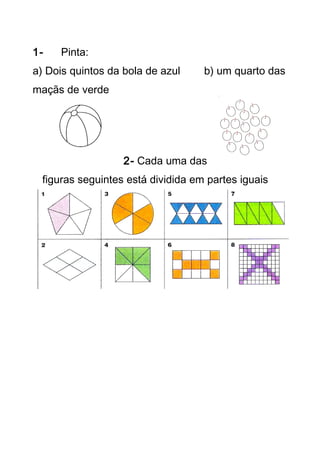 1- Pinta: 
a) Dois quintos da bola de azul b) um quarto das 
maçãs de verde 
2- Cada uma das 
figuras seguintes está dividida em partes iguais 
 