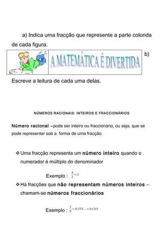 a) Indica uma fracção que represente a parte colorida 
de cada figura. 
b) 
Escreve a leitura de cada uma delas. 
NÚMEROS RACIONAIS: INTEIROS E FRACCIONÁRIOS 
Número racional –pode ser inteiro ou fraccionário, ou seja, que se 
pode representar sob a forma de uma fracção. 
Uma fracção representa um número inteiro quando o 
numerador é múltiplo do denominador 
4 = 
Exemplo : 2 
2 
Há fracções que não representam números inteiros – 
chamam-se números fraccionários 
3 = = 
Exemplo : 0,333... 0,(3)3 
9 
 