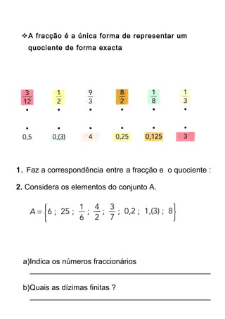 A fracção é a única forma de representar um 
quociente de forma exacta 
1. Faz a correspondência entre a fracção e o quociente : 
2. Considera os elementos do conjunto A. 
a)Indica os números fraccionários 
___________________________________________ 
b)Quais as dízimas finitas ? 
___________________________________________ 
 