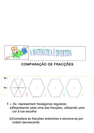COMPARAÇÃO DE FRACÇÕES 
1 – As representam hexágonos regulares 
a)Representa cada uma das fracções, utilizando uma 
cor à tua escolha 
b)Considera as fracções anteriores e escreve-as por 
ordem decrescente 
 