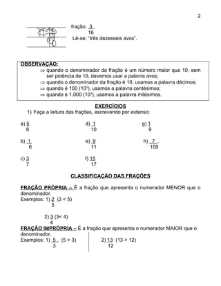 2

                      fração: 3 .
                              16
                       Lê-se: “três dezesseis avos”.




OBSERVAÇÃO:
     ⇒ quando o denominador da fração é um número maior que 10, sem
       ser potência de 10, devemos usar a palavra avos;
     ⇒ quando o denominador da fração é 10, usamos a palavra décimos;
     ⇒ quando é 100 (102), usamos a palavra centésimos;
     ⇒ quando é 1.000 (103), usamos a palavra milésimos.

                                  EXERCÍCIOS
   1) Faça a leitura das frações, escrevendo por extenso:

a) 5                        d) 1                       g) 1
   8                          10                          9

b) 1                        e) 9                       h) 7 .
   6                          11                          100

c) 3                        f) 15
   7                           17

                      CLASSIFICAÇÃO DAS FRAÇÕES

FRAÇÃO PRÓPRIA – É a fração que apresenta o numerador MENOR que o
denominador.
Exemplos: 1) 2 (2 < 5)
             5

         2) 3 (3< 4)
            4
FRAÇÃO IMPRÓPRIA – É a fração que apresenta o numerador MAIOR que o
denominador.
Exemplos: 1) 5 . (5 > 3)     2) 13 (13 > 12)
             3                  12
 