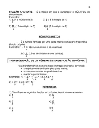 3

FRAÇÃO APARENTE - É a fração em que o numerador é MÚLTIPLO do
denominador.
Exemplos:
1) 4 (4 é múltiplo de 2) 3) 8 ( 8 é múltiplo de 1)
   2                        1
2) 12 (12 é múltiplo de 3)        4) 6 (6 é múltiplo de 6)
    3                                6


                             NÚMEROS MISTOS

           É o número formado por uma parte inteira e uma parte fracionária
(fração própria),
Exemplos: 1) 1 3 (Lê-se um inteiro e três quartos)
                  4
           2) 3 2 (Lê-se três inteiros e dois quintos).
                5
TRANSFORMAÇÃO DE UM NÚMERO MISTO EM FRAÇÃO IMPRÓPRIA

        Para transformar um número misto em fração imprópria, devemos:
           • Multiplicar o denominador pela parte inteira;
           • somar o numerador ao produto obtido;
           • manter o denominador.
Exemplos: 1) 1 3 = 1 + 3 = 4 x 1 + 3 = 7
                        x
                 4        4      4      4
2) 3 2 = 5 x 3 + 2 = 17
     5       5        5
                                EXERCÍCIOS

1) Classifique as seguintes frações em próprias, impróprias ou aparentes:
a) 1                                   d) 12
   7                                       3
b) 3                                    e) 15
   8                                       11
c) 5                                    f) 9
   2                                       3
 