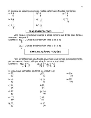 4

2) Escreva os seguintes números mistos na forma de frações impróprias:
a) 2 5                     d) 3 1                       g) 5 3
     6                          4                            4
b) 1 4                         e) 1 1                       h) 7 2
     7                              11                           9
c) 3 1                         f) 3 5
     8                              7
                       FRAÇÃO IRREDUTÍVEL
     Uma fração é irredutível quando o único número que divide seus termos
ao mesmo tempo é 1.
Exemplos: 1) 3 ( O único divisor comum entre 3 e 5 é 1).
             5
           2) 7 ( O único divisor comum entre 7 e 4 é 1).
              4
                        SIMPLIFICAÇÃO DE FRAÇÕES


     Para simplificarmos uma fração, dividimos seus termos, simultaneamente,
por um mesmo número, até que a fração se torne irredutível.
Exemplos: 1) 2 : 2 = 1       2) 18: 2 = 9 : 3 = 3
             4:2 2              24: 2 12 : 3 4

3) Simplifique as frações até torná-las irredutíveis:
a) 90                              g) 32                       n) 114
   60                                 60                           28
b) 8 .                             h) 15                       o) 972
  12                                  45                          100
c) 81                               i) 27
   54                                  81
d) 20                               j) 120
   32                                   40
e) 72                              l) 36
  144                                 81
f) 35                              m) 10
   60                                 30
 