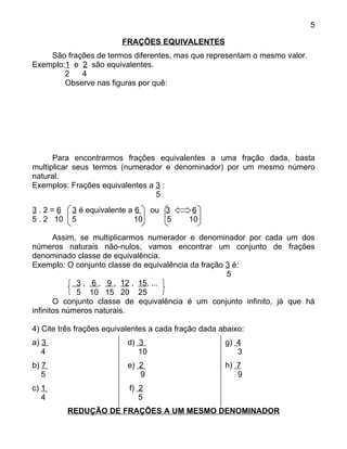 5

                         FRAÇÕES EQUIVALENTES
    São frações de termos diferentes, mas que representam o mesmo valor.
Exemplo:1 e 2 são equivalentes.
        2   4
        Observe nas figuras por quê:




      Para encontrarmos frações equivalentes a uma fração dada, basta
multiplicar seus termos (numerador e denominador) por um mesmo número
natural.
Exemplos: Frações equivalentes a 3 :
                                 5
3.2=6      3 é equivalente a 6 ou 3          6
5 . 2 10   5                 10   5         10

       Assim, se multiplicarmos numerador e denominador por cada um dos
números naturais não-nulos, vamos encontrar um conjunto de frações
denominado classe de equivalência.
Exemplo: O conjunto classe de equivalência da fração 3 é:
                                                     5
             3 , 6 , 9 , 12 , 15, ...
             5 10 15 20 25
       O conjunto classe de equivalência é um conjunto infinito, já que há
infinitos números naturais.

4) Cite três frações equivalentes a cada fração dada abaixo:
a) 3                       d) 3                       g) 4
   4                          10                         3
b) 7                       e) 2                       h) 7
   5                          9                          9
c) 1                       f) 2
   4                          5
           REDUÇÃO DE FRAÇÕES A UM MESMO DENOMINADOR
 