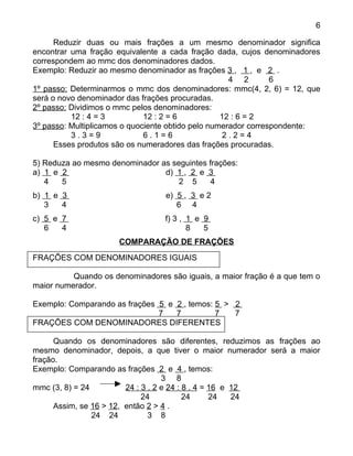 6

      Reduzir duas ou mais frações a um mesmo denominador significa
encontrar uma fração equivalente a cada fração dada, cujos denominadores
correspondem ao mmc dos denominadores dados.
Exemplo: Reduzir ao mesmo denominador as frações 3 , 1 , e 2 .
                                                     4 2        6
1º passo: Determinarmos o mmc dos denominadores: mmc(4, 2, 6) = 12, que
será o novo denominador das frações procuradas.
2º passo: Dividimos o mmc pelos denominadores:
          12 : 4 = 3          12 : 2 = 6           12 : 6 = 2
3º passo: Multiplicamos o quociente obtido pelo numerador correspondente:
          3.3=9               6.1=6                 2.2=4
      Esses produtos são os numeradores das frações procuradas.

5) Reduza ao mesmo denominador as seguintes frações:
a) 1 e 2                        d) 1 , 2 e 3
   4   5                            2 5      4
b) 1 e 3                          e) 5 , 3 e 2
   3   4                             6 4
c) 5 e 7                          f) 3 , 1 e 9
   6   4                                 8   5
                      COMPARAÇÃO DE FRAÇÕES
FRAÇÕES COM DENOMINADORES IGUAIS

          Quando os denominadores são iguais, a maior fração é a que tem o
maior numerador.

Exemplo: Comparando as frações 5 e 2 , temos: 5 > 2
                               7   7          7   7
FRAÇÕES COM DENOMINADORES DIFERENTES

      Quando os denominadores são diferentes, reduzimos as frações ao
mesmo denominador, depois, a que tiver o maior numerador será a maior
fração.
Exemplo: Comparando as frações 2 e 4 , temos:
                                    3 8
mmc (3, 8) = 24          24 : 3 . 2 e 24 : 8 . 4 = 16 e 12
                              24           24      24   24
      Assim, se 16 > 12, então 2 > 4 .
                24 24           3 8
 