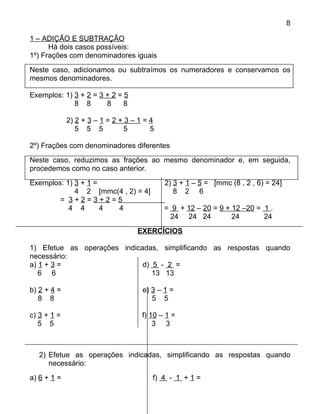 8

1 – ADIÇÃO E SUBTRAÇÃO
      Há dois casos possíveis:
1º) Frações com denominadores iguais
Neste caso, adicionamos ou subtraímos os numeradores e conservamos os
mesmos denominadores.

Exemplos: 1) 3 + 2 = 3 + 2 = 5
             8 8       8     8

             2) 2 + 3 – 1 = 2 + 3 – 1 = 4
                5 5 5           5       5

2º) Frações com denominadores diferentes
Neste caso, reduzimos as frações ao mesmo denominador e, em seguida,
procedemos como no caso anterior.
Exemplos: 1) 3 + 1 =                        2) 3 + 1 – 5 = [mmc (8 , 2 , 6) = 24]
             4 2 [mmc(4 , 2) = 4]              8 2 6
        = 3+2=3+2=5
           4 4       4 4                    = 9 + 12 – 20 = 9 + 12 –20 = 1 .
                                             24 24 24           24       24
                                   EXERCÍCIOS

1) Efetue as operações indicadas, simplificando as respostas quando
necessário:
a) 1 + 3 =                   d) 5 - 2 =
   6 6                          13 13

b) 2 + 4 =                           e) 3 – 1 =
   8 8                                  5 5

c) 3 + 1 =                           f) 10 – 1 =
   5 5                                   3 3



   2) Efetue as operações indicadas, simplificando as respostas quando
      necessário:
a) 6 + 1 =                              f) 4 - 1 + 1 =
 