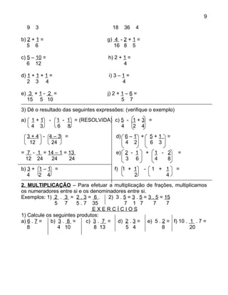 9

     9    3                            18   36    4

b) 2 + 1 =                           g) 4 - 2 + 1 =
   5 6                                  16 8 5

c) 5 – 10 =                          h) 2 + 1 =
   6 12                                     4

d) 1 + 1 + 1 =                       i) 3 – 1 =
   2 3 4                                    4

e) 3 + 1 - 2 =                       j) 2 + 1 – 6 =
  15 5 10                                   5 7
3) Dê o resultado das seguintes expressões: (verifique o exemplo)
a)       1+1   -   1 - 1 = (RESOLVIDA) c) 5 - 1 + 3 =
         4 3       6 8                    4   2 4
     3+4 - 4–3 =                         d) 6 – 1 +       5+1   =
      12    24                              4 2           6 3
= 7 - 1 = 14 – 1 = 13                    e) 2 - 1     +    1 - 2    =
 12 24     24      24                       3 6            4   8
b) 3 + 1 – 1 =                          f) 1 + 1      -   1 + 1     =
   4   2 4                                     2              4
2. MULTIPLICAÇÃO – Para efetuar a multiplicação de frações, multiplicamos
os numeradores entre si e os denominadores entre si.
Exemplos: 1) 2 . 3 = 2 . 3 = 6 .      2) 3 . 5 = 3 . 5 = 3 . 5 = 15
               5 7      5 . 7 35             7 1 7         7      7
                                EXERCÍCIOS
1) Calcule os seguintes produtos:
a) 6 . 7 =   b) 3 . 8 =      c) 3 . 7 = d) 2 . 3 = e) 5 . 2 = f) 10 . 1 . 7 =
   8            4 10            8 13          5 4               8     20
 
