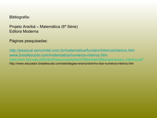 Bibliografia:  Projeto Araribá – Matemática (6ª Série) Editora Moderna Páginas pesquisadas: http://pessoal.sercomtel.com.br/matematica/fundam/inteiros/inteiros.htm www.brasilescola.com/matematica/numeros-inteiros.htm www.drec.min-edu.pt/Eviprof/resources/school7/files/trab3/files/operacoes_inteiros.pdf  http://www.educador.brasilescola.com/estrategias-ensino/domino-dos-numeros-inteiros.htm 