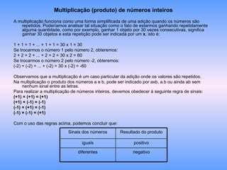 Multiplicação (produto) de números inteiros A multiplicação funciona como uma forma simplificada de uma adição quando os números são repetidos. Poderíamos analisar tal situação como o fato de estarmos ganhando repetidamente alguma quantidade, como por exemplo, ganhar 1 objeto por 30 vezes consecutivas, significa ganhar 30 objetos e esta repetição pode ser indicada por um  x , isto é: 1 + 1 + 1 + ... + 1 + 1 = 30 x 1 = 30 Se trocarmos o número 1 pelo número 2, obteremos: 2 + 2 + 2 + ... + 2 + 2 = 30 x 2 = 60 Se trocarmos o número 2 pelo número -2, obteremos: (-2) + (-2) + ... + (-2) = 30 x (-2) = -60 Observamos que a multiplicação é um caso particular da adição onde os valores são repetidos. Na multiplicação o produto dos números a e b, pode ser indicado por axb, a.b ou ainda ab sem nenhum sinal entre as letras. Para realizar a multiplicação de números inteiros, devemos obedecer à seguinte regra de sinais: (+1) × (+1) = (+1) (+1) × (-1) = (-1) (-1) × (+1) = (-1) (-1) × (-1) = (+1) Com o uso das regras acima, podemos concluir que: negativo diferentes positivo iguais Resultado do produto Sinais dos números 