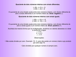 Quociente de dois números inteiros com sinais diferentes.  (- 45) : (+ 5) = - 9  (+45) : ( -5) = -9  O quociente de uma divisão exata entre dois números inteiros, com divisor diferente de zero e sinais diferentes é um número inteiro de:  Sinal: negativo  (-).  Quociente de dois números inteiros com sinais iguais .  (- 60) : (- 10) = + 6  (+ 60) : (+ 10) = + 6  O quociente de uma divisão exata entre dois números inteiros, com divisor diferente de zero e sinais iguais é um número inteiro de:  Sinal: positivo  (+).  Acontece da mesma forma que na multiplicação, dividimos os valores absolutos e o sinal é conforme a regra:  - : + = -  + : + = +  - : - = +   Observações:  •  Não existe divisão por zero. Exemplo: 15 : 0, pois não existe um número inteiro cujo produto por zero seja 15.  • Zero dividido por qualquer número é sempre zero. 