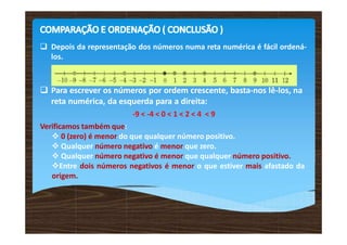  Depois da representação dos números numa reta numérica é fácil ordená-
los.
 Para escrever os números por ordem crescente, basta-nos lê-los, na
reta numérica, da esquerda para a direita:
-9 < -4 < 0 < 1 < 2 < 4 < 9
Verificamos também que:
 0 (zero) é menor do que qualquer número positivo.
 Qualquer número negativo é menor que zero.
 Qualquer número negativo é menor que qualquer número positivo.
Entre dois números negativos é menor o que estiver mais afastado da
origem.
 