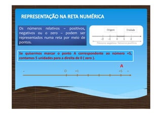 Os números relativos – positivos,
negativos ou o zero – podem ser
representados numa reta por meio de
pontos.
Se quisermos marcar o ponto A correspondente ao número +5,
contamos 5 unidades para a direita de 0 ( zero ).
- O +1
A
+5 +
 