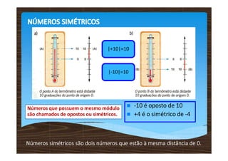 |+10|=10
|-10|=10
 -10 é oposto de 10
 +4 é o simétrico de -4
Números que possuem o mesmo módulo
são chamados de opostos ou simétricos.
Números simétricos são dois números que estão à mesma distância de 0.
 