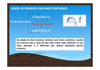 (-3)+(+2)=(-1)
Da adição de dois números relativos com sinais contrários, resulta
um número com o sinal do que tiver maior valor absoluto. O seu
valor absoluto é a diferença dos valores absolutos desses
números.
Sinais operacionais
Sinais posicionais
(+3)+(-2)=(+1)
 