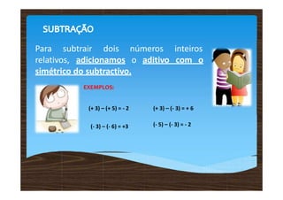 Para subtrair dois números inteiros
relativos, adicionamos o aditivo com o
simétrico do subtractivo.
EXEMPLOS:
(+ 3) – (+ 5) = - 2 (+ 3) – (- 3) = + 6
(- 3) – (- 6) = +3 (- 5) – (- 3) = - 2
 