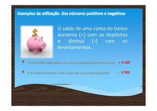 O saldo de uma conta do banco
aumenta (+) com os depósitos
e diminui (-) com os
levantamentos.
• A Carminho depositou na sua conta bancária cem euros:
• O Ernesto levantou 200 euros da sua conta bancária:
+ € 100
- € 200
 
