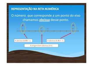 O número que corresponde a um ponto do eixo
      chamamos abcissa desse ponto.
          B                                                  A
    -     -3                   O       +1                    +5   +




  A abcissa de B é -3                  A abcissa de A é +5

                    A origem tem abcissa zero.
 