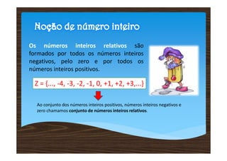 Os números inteiros relativos são
formados por todos os números inteiros
negativos, pelo zero e por todos os
números inteiros positivos.

 Z = {..., -4, -3, -2, -1, 0, +1, +2, +3,...}

  Ao conjunto dos números inteiros positivos, números inteiros negativos e
  zero chamamos conjunto de números inteiros relativos.
 