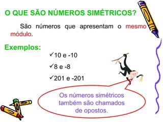 O QUE SÃO NÚMEROS SIMÉTRICOS?
   São números que apresentam o mesmo
 módulo.

Exemplos:
            10 e -10
            8 e -8
            201 e -201

               Os números simétricos
               também são chamados
                    de opostos.
 