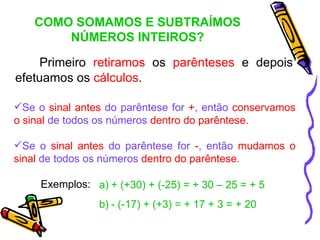 COMO SOMAMOS E SUBTRAÍMOS
        NÚMEROS INTEIROS?

    Primeiro retiramos os parênteses e depois
efetuamos os cálculos.

Se o sinal antes do parêntese for +, então conservamos
o sinal de todos os números dentro do parêntese.

Se o sinal antes do parêntese for -, então mudamos o
sinal de todos os números dentro do parêntese.

     Exemplos: a) + (+30) + (-25) = + 30 – 25 = + 5
                 b) - (-17) + (+3) = + 17 + 3 = + 20
 