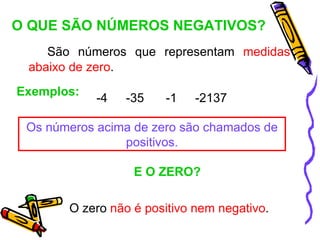 O QUE SÃO NÚMEROS NEGATIVOS?
    São números que representam medidas
 abaixo de zero.
Exemplos:
            -4   -35   -1    -2137

 Os números acima de zero são chamados de
                positivos.

                  E O ZERO?

       O zero não é positivo nem negativo.
 