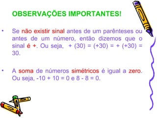 OBSERVAÇÕES IMPORTANTES!

•   Se não existir sinal antes de um parênteses ou
    antes de um número, então dizemos que o
    sinal é +. Ou seja, + (30) = (+30) = + (+30) =
    30.

•   A soma de números simétricos é igual a zero.
    Ou seja, -10 + 10 = 0 e 8 - 8 = 0.
 