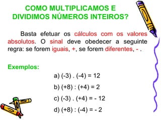 COMO MULTIPLICAMOS E
 DIVIDIMOS NÚMEROS INTEIROS?

    Basta efetuar os cálculos com os valores
absolutos. O sinal deve obedecer a seguinte
regra: se forem iguais, +, se forem diferentes, - .

Exemplos:
                a) (-3) . (-4) = 12
                b) (+8) : (+4) = 2
                c) (-3) . (+4) = - 12
                d) (+8) : (-4) = - 2
 