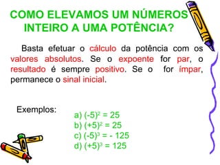 COMO ELEVAMOS UM NÚMEROS
  INTEIRO A UMA POTÊNCIA?
   Basta efetuar o cálculo da potência com os
valores absolutos. Se o expoente for par, o
resultado é sempre positivo. Se o for ímpar,
permanece o sinal inicial.


 Exemplos:
              a) (-5)2 = 25
              b) (+5)2 = 25
              c) (-5)3 = - 125
              d) (+5)3 = 125
 