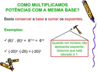 COMO MULTIPLICAMOS
POTÊNCIAS COM A MESMA BASE?

Basta conservar a base e somar os expoentes.

Exemplos:

 (6)7 . (6)3 = 67+3 = 610
                             Quando um número não
                              apresenta expoente,
 (-20)4 . (-20) = (-20)5      dizemos que está
                                  elevado a 1.
 