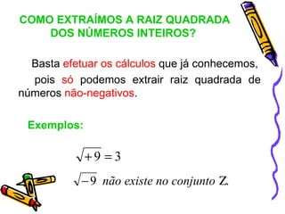 COMO EXTRAÍMOS A RAIZ QUADRADA
    DOS NÚMEROS INTEIROS?

  Basta efetuar os cálculos que já conhecemos,
  pois só podemos extrair raiz quadrada de
números não-negativos.

 Exemplos:

             +9 =3
            − 9 não existe no conjunto Ζ.
 