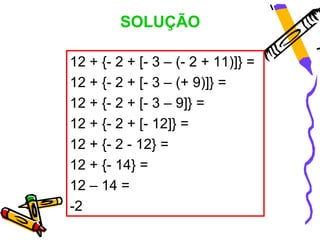 SOLUÇÃO

12 + {- 2 + [- 3 – (- 2 + 11)]} =
12 + {- 2 + [- 3 – (+ 9)]} =
12 + {- 2 + [- 3 – 9]} =
12 + {- 2 + [- 12]} =
12 ...