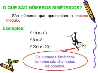 O QUE SÃO NÚMEROS SIMÉTRICOS?
   São números que apresentam o mesmo
 módulo.

Exemplos:
            10 e -10
            8 e -8
            201 e -201

               Os números simétricos
               também são chamados
                    de opostos.
 