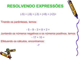 RESOLVENDO EXPRESSÕES
               (-5) + (-9) + (-3) + (+8) + (+2)=

Tirando os parênteses, temos:

                     -5–9–3+8+2=
Juntando os números negativos e os números positivos, temos
                         - 17 + 10 =
Efetuando os cálculos, encontramos:
                              -7
 